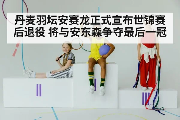 丹麦羽坛安赛龙正式宣布世锦赛后退役 将与安东森争夺最后一冠
